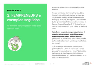 A América Latina é líder em representação política
feminina.
A região tem Cristina Kirchner na Argentina, Dilma
Rousseff no Brazil, Michelle Bachelet no Chile. Nas
ONGs, Relinda Sosa (do Peru) e Sandra Ramos (da
Nicarágua). No mundo dos negócios, María Mercedes
Cuéllar (presidente da Federación Latinoamericana de
Bancos - Felaban), Paula Santili, VP Senior e Gerente
Geral da PepsiCo Mexico, e Luiza Trajano, do Magazine
Luiza.
As mulheres não precisam esperar que homens de
negócios satisfaçam suas necessidades atuais.
Elas podem começar seus próprios negócios.
(Plataformas de crowdfunding como Catarse, Idea.Me
ou Fondeadora fazem com que isto seja mais fácil do
que nunca.)
Quer um exemplo das mulheres ganhando mais
poder na América Latina? De acordo com a última
pesquisa “Empreendedorismo e Gênero” do Ministério
da Economia do Chile (Março de 2015), 38% dos
microempreendedores no Chile são mulheres, e 40.8%
delas são chefes de família.
As mulheres têm posições de poder cada
vez mais altas.
2. FEMPRENEURS e
exemplos seguidos
POR QUE AGORA
(F)EMPOWERMENT 14www.trendwatching.com/trends/fempowerment-trans
 