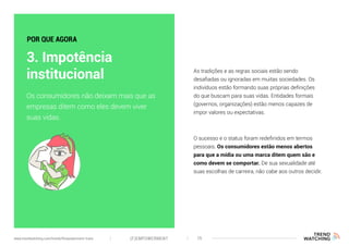 As tradições e as regras sociais estão sendo
desafiadas ou ignoradas em muitas sociedades. Os
indivíduos estão formando suas próprias definições
do que buscam para suas vidas. Entidades formais
(governos, organizações) estão menos capazes de
impor valores ou expectativas.
O sucesso e o status foram redefinidos em termos
pessoais. Os consumidores estão menos abertos
para que a mídia ou uma marca ditem quem são e
como devem se comportar. De sua sexualidade até
suas escolhas de carreira, não cabe aos outros decidir.
Os consumidores não deixam mais que as
empresas ditem como eles devem viver
suas vidas.
3. Impotência
institucional
POR QUE AGORA
(F)EMPOWERMENT 15www.trendwatching.com/trends/fempowerment-trans
 