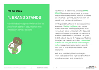 Nas Américas do Sul e Central, pense nos BRAND
STANDS (posicionamentos de marca): as pessoas
estão se sentindo empoderadas para fazer mudanças
por si mesmas, e querem que as marcas deem um
passo à frente e também se posicionem.
Em Março de 2015, o Festival de Cannes apresentou
a categoria “The Lion For Change” para premiar
ações que desafiem estereótipos de gênero. De 18
nomeações, 3 são da América Latina. No Brasil, está
crescendo o interesse em repensar a forma como as
mulheres são retratadas na publicidade. Em Agosto
de 2015, a Escola Superior de Propaganda e Marketing
(ESPM) em São Paulo lançou o curso “Publicidade e
Mulheres: um novo jeito de fazer publicidade para
mulher”, para profissionais que queiram aprender
mais sobre as expectativas das mulheres com a
propaganda.
Anos atrás, o marketing usava fraquezas para
vender produtos e serviços. Hoje, você deve oferecer
empoderamento para atrair consumidores.
Os consumidores apoiarão marcas que se
posicionem sobre os assuntos que lhes
interessam, como o sexismo
4. BRAND STANDS
POR QUE AGORA
(F)EMPOWERMENT 16www.trendwatching.com/trends/fempowerment-trans
 