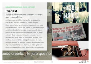 INOVAÇÕES DE DESTAQUE: CHAME A ATENÇÃO
Everlast
Em Novembro de 2014, a Everlast fez uma parceria
com a ONG peruana Paremos El Acoso Callejero,
observatório latino-americano contra assédio nas ruas,
para a campanha “Sibale a tu Madre”. A marca esportiva
contatou mães de homens que frequentemente fazem
piadas de mau gosto com mulheres nas ruas. As mães
estavam disfarçadas com roupas e perucas e foram
levadas para andar perto de seus filhos, ouvindo com
um fone dicas de Natália Málaga, treinadora da equipe
peruana feminina de voleibol. Quando seus filhos diziam
algo tentando chamar sua atenção, as mães gritavam,
dizendo que eles não podiam fazer aquilo com mulheres.
Marca esportiva chama a mãe de “stalkers”
para repreendê-los
(F)EMPOWERMENT 19www.trendwatching.com/trends/fempowerment-trans
 