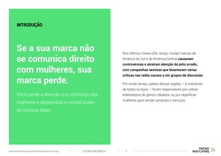 Você perde a atenção e a confiança das
mulheres e desperdiça o incrível poder
de compra delas.
Se a sua marca não
se comunica direito
com mulheres, sua
marca perde.
Nos últimos meses (OK, anos), muitas marcas da
América do Sul e da América Central causaram
controvérsias e atraíram atenção do jeito errado,
com campanhas sexistas que levantaram várias
críticas nas redes sociais e em grupos de discussão.
Por muito tempo, países destas regiões – e indústrias
de todos os tipos – foram responsáveis por utilizar
estereótipos de gênero datados, ou por objetificar
mulheres para vender produtos e serviços.
INTRODUÇÃO
(F)EMPOWERMENT 2www.trendwatching.com/trends/fempowerment-trans
 