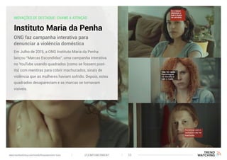 INOVAÇÕES DE DESTAQUE: CHAME A ATENÇÃO
Instituto Maria da Penha
Em Julho de 2015, a ONG Instituto Maria da Penha
lançou “Marcas Escondidas”, uma campanha interativa
no YouTube usando quadrados (como se fossem post-
its) com mentiras para cobrir machucados, sinais de
violência que as mulheres haviam sofrido. Depois, estes
quadrados desapareciam e as marcas se tornavam
visíveis.
ONG faz campanha interativa para
denunciar a violência doméstica
(F)EMPOWERMENT 23www.trendwatching.com/trends/fempowerment-trans
 