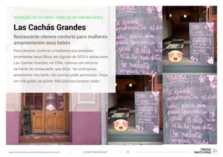 INOVAÇÕES DE DESTAQUE: COMO FALAR COM MULHERES
Las Cachás Grandes
Para oferecer conforto a mulheres que precisem
amamentar seus filhos, em Agosto de 2015 o restaurante
Las Cachás Grandes, no Chile, colocou um anúncio
na frente do restaurante, que dizia: “se você quiser
amamentar seu bebê, não precisa pedir permissão. Peça
um chá grátis, se quiser. Não precisa comprar nada.”
Restaurante oferece conforto para mulheres
amamentarem seus bebês
(F)EMPOWERMENT 28www.trendwatching.com/trends/fempowerment-trans
 