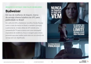 INOVAÇÕES DE DESTAQUE: COMO FALAR COM MULHERES
Budweiser
Em Julho de 2015, a Budweiser escolheu Ronda Rousey
como o rosto da marca no Brasil, e também começou
a patrociná-la. A maior atleta do UFC estrela uma
campanha de TV para a marca com uma mensagem
inspiradora de resiliência, força e coragem para vencer,
provando que uma mulher pode estar em um anúncio de
cerveja sem ser objetificada.
Em vez de mulheres de biquíni, marca
de cerveja chama lutadora da UFC para
publicidade no Brasil
(F)EMPOWERMENT 29www.trendwatching.com/trends/fempowerment-trans
 