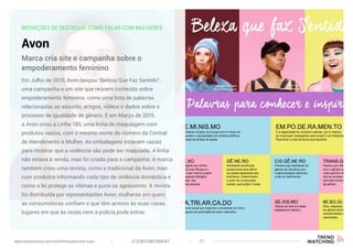 INOVAÇÕES DE DESTAQUE: COMO FALAR COM MULHERES
Avon
Em Julho de 2015, Avon lançou “Beleza Que Faz Sentido”,
uma campanha e um site que reúnem conteúdo sobre
empoderamento feminino, como uma lista de palavras
relacionadas ao assunto, artigos, vídeos e dados sobre o
processo de igualdade de gênero. E em Março de 2015,
a Avon criou a Linha 180, uma linha de maquiagem com
produtos vazios, com o mesmo nome do número da Central
de Atendimento à Mulher. As embalagens estavam vazias
para mostrar que a violência não pode ser maquiada. A linha
não estava à venda, mas foi criada para a campanha. A marca
também criou uma revista, como a tradicional da Avon, mas
com produtos informando cada tipo de violência doméstica e
como a lei protege as vítimas e pune os agressores. A revista
foi distribuída por representantes Avon, mulheres em quem
as consumidoras confiam e que têm acesso às suas casas,
lugares em que às vezes nem a polícia pode entrar.
Marca cria site e campanha sobre o
empoderamento feminino
(F)EMPOWERMENT 31www.trendwatching.com/trends/fempowerment-trans
 