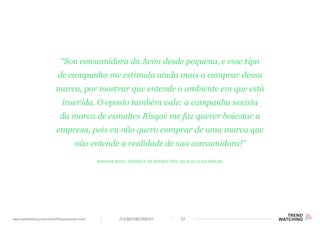(F)EMPOWERMENT 32www.trendwatching.com/trends/fempowerment-trans
Nayara Moia, gerente de marketing da Acaju do Brasil
“Sou consumidora da Avon desde pequena, e esse tipo
de campanha me estimula ainda mais a comprar dessa
marca, por mostrar que entende o ambiente em que está
inserida. O oposto também vale: a campanha sexista
da marca de esmaltes Risqué me faz querer boicotar a
empresa, pois eu não quero comprar de uma marca que
não entende a realidade de sua consumidora!”
 