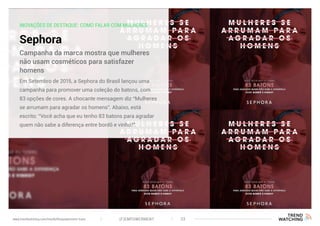 INOVAÇÕES DE DESTAQUE: COMO FALAR COM MULHERES
Sephora
Em Setembro de 2015, a Sephora do Brasil lançou uma
campanha para promover uma coleção do batons, com
83 opções de cores. A chocante mensagem diz “Mulheres
se arrumam para agradar os homens”. Abaixo, está
escrito: “Você acha que eu tenho 83 batons para agradar
quem não sabe a diferença entre bordô e vinho?”.
Campanha da marca mostra que mulheres
não usam cosméticos para satisfazer
homens
(F)EMPOWERMENT 33www.trendwatching.com/trends/fempowerment-trans
 