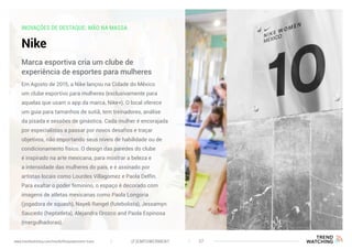 INOVAÇÕES DE DESTAQUE: MÃO NA MASSA
Nike
Em Agosto de 2015, a Nike lançou na Cidade do México
um clube esportivo para mulheres (exclusivamente para
aquelas que usam o app da marca, Nike+). O local oferece
um guia para tamanhos de sutiã, tem treinadores, análise
da pisada e sessões de ginástica. Cada mulher é encorajada
por especialistas a passar por novos desafios e traçar
objetivos, não importando seus níveis de habilidade ou de
condicionamento físico. O design das paredes do clube
é inspirado na arte mexicana, para mostrar a beleza e
a intensidade das mulheres do país, e é assinado por
artistas locais como Lourdes Villagomez e Paola Delfin.
Para exaltar o poder feminino, o espaço é decorado com
imagens de atletas mexicanas como Paola Longoria
(jogadora de squash), Nayeli Rangel (futebolista), Jessamyn
Saucedo (heptatleta), Alejandra Orozco and Paola Espinosa
(mergulhadoras).
Marca esportiva cria um clube de
experiência de esportes para mulheres
(F)EMPOWERMENT 37www.trendwatching.com/trends/fempowerment-trans
 