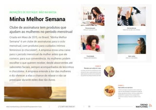 INOVAÇÕES DE DESTAQUE: MÃO NA MASSA
Minha Melhor Semana
Criada em Maio de 2015, no Brasil, “Minha Melhor
Semana” é um clube de assinaturas para o ciclo
menstrual, com produtos para cuidados íntimos
femininos (e chocolate!). A empresa envia uma caixa
para o período menstrual da mulher antes que ele
comece, para sua conveniência. As mulheres podem
escolher o que querem receber, desde absorventes até
sabonetes faciais, sempre acompanhados de lencinhos
e chocolates. A empresa entende a dor das mulheres
e diz oferecer a elas a chance de relaxar e não se
preocupar durante estes dias tão duros.
Clube de assinatura tem produtos que
ajudam as mulheres no período menstrual
(F)EMPOWERMENT 38www.trendwatching.com/trends/fempowerment-trans
 