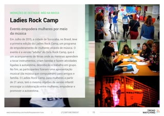 INOVAÇÕES DE DESTAQUE: MÃO NA MASSA
Ladies Rock Camp
Em Julho de 2015, a cidade de Sorocaba, no Brasil, teve
a primeira edição do Ladies Rock Camp, um programa
de empoderamento de mulheres através de música. O
evento é a versão “adulta” do Girls Rock Camp, que é
um acampamento de férias onde as meninas aprendem
a tocar instrumentos, criam bandas e fazem atividades
ligadas à autoestima, desinibição e trabalho em grupo.
No fim, as participantes fizeram uma apresentação
musical (da música que compuseram) para amigos e
família. O Ladies Rock Camp, para mulheres a partir
de 21 anos, tem o mesmo objetivo da versão infantil:
encorajar a colaboração entre mulheres, empoderar e
promover a autoestima.
Evento empodera mulheres por meio
da música
(F)EMPOWERMENT 39www.trendwatching.com/trends/fempowerment-trans
 