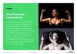 (F)EMPOWERMENT 42www.trendwatching.com/trends/fempowerment-trans
Uma olhada nos
independentes
A SEGUIR
Muitas das inovações que listamos aqui
são feitas por “grupos independentes” ou
pequenas empresas, o que significa que
há uma oportunidade para que as marcas
atinjam estes grupos. Olhe os consumidores
que rodeiam estas inovações e ajude-os a
atingir seus objetivos. Voce também pode
trabalhar junto a ONGs que já fazem um
bom trabalho de (F)EMPOWERMENT. Veja a
campanha da ONG Instituto Maria da Penha
contra violência doméstica.
 