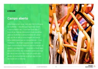 (F)EMPOWERMENT 45www.trendwatching.com/trends/fempowerment-trans
Campo aberto
A SEGUIR
O feminismo tem a ver com dar ESCOLHA para
as mulheres – escolha para que elas sejam
o que quiserem ser. O que quer que seja. É
hora de as marcas oferecerem mais escolhas
para as mulheres e consumidores em geral –
em vez de se ater a uma imagem de marca,
uma celebridade que os consumidores – e as
mulheres – deveriam aspirar a ser. Cada vez
mais consumidores esperam que as marcas os
ajudem, os capacitem – capacitem a fazer algo
e/ou a encontrar seu verdadeiro potencial. Hoje
em dia a marca é muito mais um canal para
ajudar os consumidores a atingir algo do que
um ícone em si mesma.
 