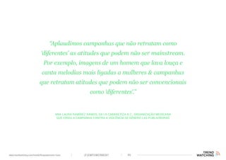 (F)EMPOWERMENT 46www.trendwatching.com/trends/fempowerment-trans
Ana Laura Ramírez Ramos, da La Cabaretiza A.C., organização mexicana
que criou a campanha contra a violência de gênero Las Publivíboras
“Aplaudimos campanhas que não retratam como
‘diferentes’ as atitudes que podem não ser mainstream.
Por exemplo, imagens de um homem que lava louça e
canta melodias mais ligadas a mulheres & campanhas
que retratam atitudes que podem não ser convencionais
como ‘diferentes’.”
 