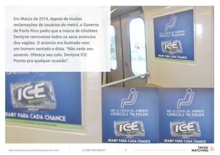 (F)EMPOWERMENT 5www.trendwatching.com/trends/fempowerment-trans
Em Março de 2014, depois de muitas
reclamações de usuários do metrô, o Governo
de Porto Rico pediu que a marca de chicletes
Dentyne removesse todos os seus anúncios
dos vagões. O anúncio era ilustrado com
um homem sentado e dizia: “Não ceda seu
assento. Ofereça seu colo. Dentyne ICE:
Pronto pra qualquer ocasião”.
 