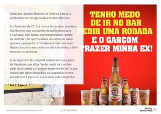 (F)EMPOWERMENT 6www.trendwatching.com/trends/fempowerment-trans
Claro que, quando falamos de América Latina, a
publicidade de cerveja ainda é a mais ofensiva.
Em Fevereiro de 2015, a marca de cervejas brasileira
Skol lançou uma campanha de publicidade para
o Carnaval, com frases que mencionavam “perda
de controle”, do tipo “Eu disse sim antes de saber
qual era a pergunta”, e “Eu deixei o ‘não’ em casa”.
Depois da crítica nas redes sociais e na mídia, a Skol
removeu os anúncios.
A cerveja Conti fez um post sexista em sua página
de Facebook, que dizia “tenho medo de ir no bar
pedir uma rodada e o garçom trazer minha ex”, o que
acabou por gerar um pedido de suspensão e uma
advertência à agência responsável pela campanha.
 