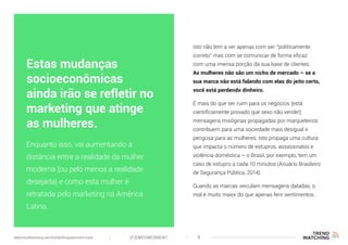 (F)EMPOWERMENT 8www.trendwatching.com/trends/fempowerment-trans
Isto não tem a ver apenas com ser “politicamente
correto” mas com se comunicar de forma eficaz
com uma imensa porção da sua base de clientes.
As mulheres não são um nicho de mercado – se a
sua marca não está falando com elas do jeito certo,
você está perdendo dinheiro.
É mais do que ser ruim para os negócios (está
cientificamente provado que sexo não vende!):
mensagens misóginas propagadas por marqueteiros
contribuem para uma sociedade mais desigual e
perigosa para as mulheres. Isto propaga uma cultura
que impacta o número de estupros, assassinatos e
violência doméstica – o Brasil, por exemplo, tem um
caso de estupro a cada 10 minutos (Anuário Brasileiro
de Segurança Pública, 2014).
Quando as marcas veiculam mensagens datadas, o
mal é muito maior do que apenas ferir sentimentos..
Enquanto isso, vai aumentando a
distância entre a realidade da mulher
moderna (ou pelo menos a realidade
desejada) e como esta mulher é
retratada pelo marketing na América
Latina.
Estas mudanças
socioeconômicas
ainda irão se refletir no
marketing que atinge
as mulheres.
 