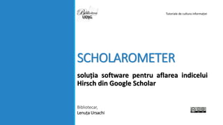 SCHOLAROMETER
soluția software pentru aflarea indicelui
Hirsch din Google Scholar
Bibliotecar,
Lenuța Ursachi
Tutoriale de cultura informației
 
