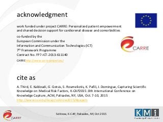 SciKnow, K-CAP, Palisades, NY, Oct 2015
acknowledgment
work funded under project CARRE: Personalized patient empowerment
and shared decision support for cardiorenal disease and comorbidities
co-funded by the
European Commission under the
Information and Communication Technologies (ICT)
7th Framework Programme
Contract No. FP7-ICT-2013-611140
CARREhttp://www.carre-project.eu/
cite as
A. Third, E. Kaldoudi, G. Gotsis, S. Roumeliotis, K. Pafili, J. Domingue, Capturing Scientific
Knowledge on Medical Risk Factors, K-CAP2015: 8th International Conference on
Knowledge Capture, ACM, Palisades, NY, USA, Oct. 7-10, 2015
http://www.isi.edu/ikcap/sciknow2015/#papers
 