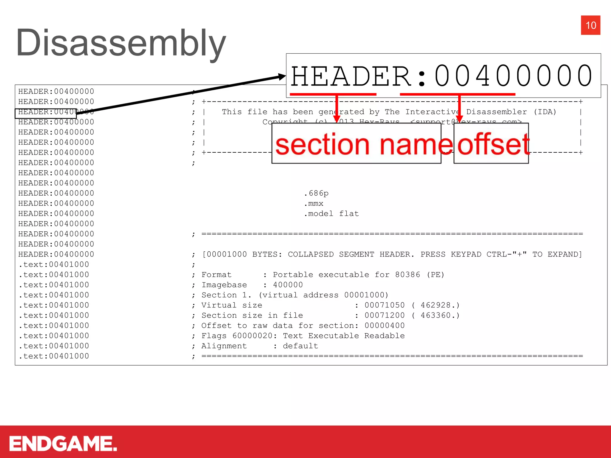 HEADER:00400000 ;
HEADER:00400000 ; +-------------------------------------------------------------------------+
HEADER:00400000 ; | This file has been generated by The Interactive Disassembler (IDA) |
HEADER:00400000 ; | Copyright (c) 2013 Hex-Rays, <support@hex-rays.com> |
HEADER:00400000 ; | License info: |
HEADER:00400000 ; | Microsoft |
HEADER:00400000 ; +-------------------------------------------------------------------------+
HEADER:00400000 ;
HEADER:00400000
HEADER:00400000
HEADER:00400000 .686p
HEADER:00400000 .mmx
HEADER:00400000 .model flat
HEADER:00400000
HEADER:00400000 ; ===========================================================================
HEADER:00400000
HEADER:00400000 ; [00001000 BYTES: COLLAPSED SEGMENT HEADER. PRESS KEYPAD CTRL-"+" TO EXPAND]
.text:00401000 ;
.text:00401000 ; Format : Portable executable for 80386 (PE)
.text:00401000 ; Imagebase : 400000
.text:00401000 ; Section 1. (virtual address 00001000)
.text:00401000 ; Virtual size : 00071050 ( 462928.)
.text:00401000 ; Section size in file : 00071200 ( 463360.)
.text:00401000 ; Offset to raw data for section: 00000400
.text:00401000 ; Flags 60000020: Text Executable Readable
.text:00401000 ; Alignment : default
.text:00401000 ; ===========================================================================
Disassembly
10
HEADER:00400000
 