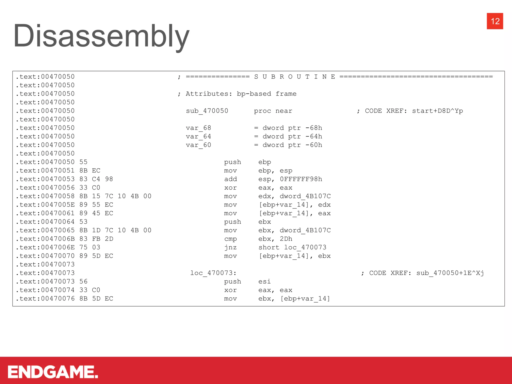Disassembly
12
.text:00470050 ; =============== S U B R O U T I N E ====================================
.text:00470050
.text:00470050 ; Attributes: bp-based frame
.text:00470050
.text:00470050 sub_470050 proc near ; CODE XREF: start+D8D^Yp
.text:00470050
.text:00470050 var_68 = dword ptr -68h
.text:00470050 var_64 = dword ptr -64h
.text:00470050 var_60 = dword ptr -60h
.text:00470050
.text:00470050 55 push ebp
.text:00470051 8B EC mov ebp, esp
.text:00470053 83 C4 98 add esp, 0FFFFFF98h
.text:00470056 33 C0 xor eax, eax
.text:00470058 8B 15 7C 10 4B 00 mov edx, dword_4B107C
.text:0047005E 89 55 EC mov [ebp+var_14], edx
.text:00470061 89 45 EC mov [ebp+var_14], eax
.text:00470064 53 push ebx
.text:00470065 8B 1D 7C 10 4B 00 mov ebx, dword_4B107C
.text:0047006B 83 FB 2D cmp ebx, 2Dh
.text:0047006E 75 03 jnz short loc_470073
.text:00470070 89 5D EC mov [ebp+var_14], ebx
.text:00470073
.text:00470073 loc_470073: ; CODE XREF: sub_470050+1E^Xj
.text:00470073 56 push esi
.text:00470074 33 C0 xor eax, eax
.text:00470076 8B 5D EC mov ebx, [ebp+var_14]
 