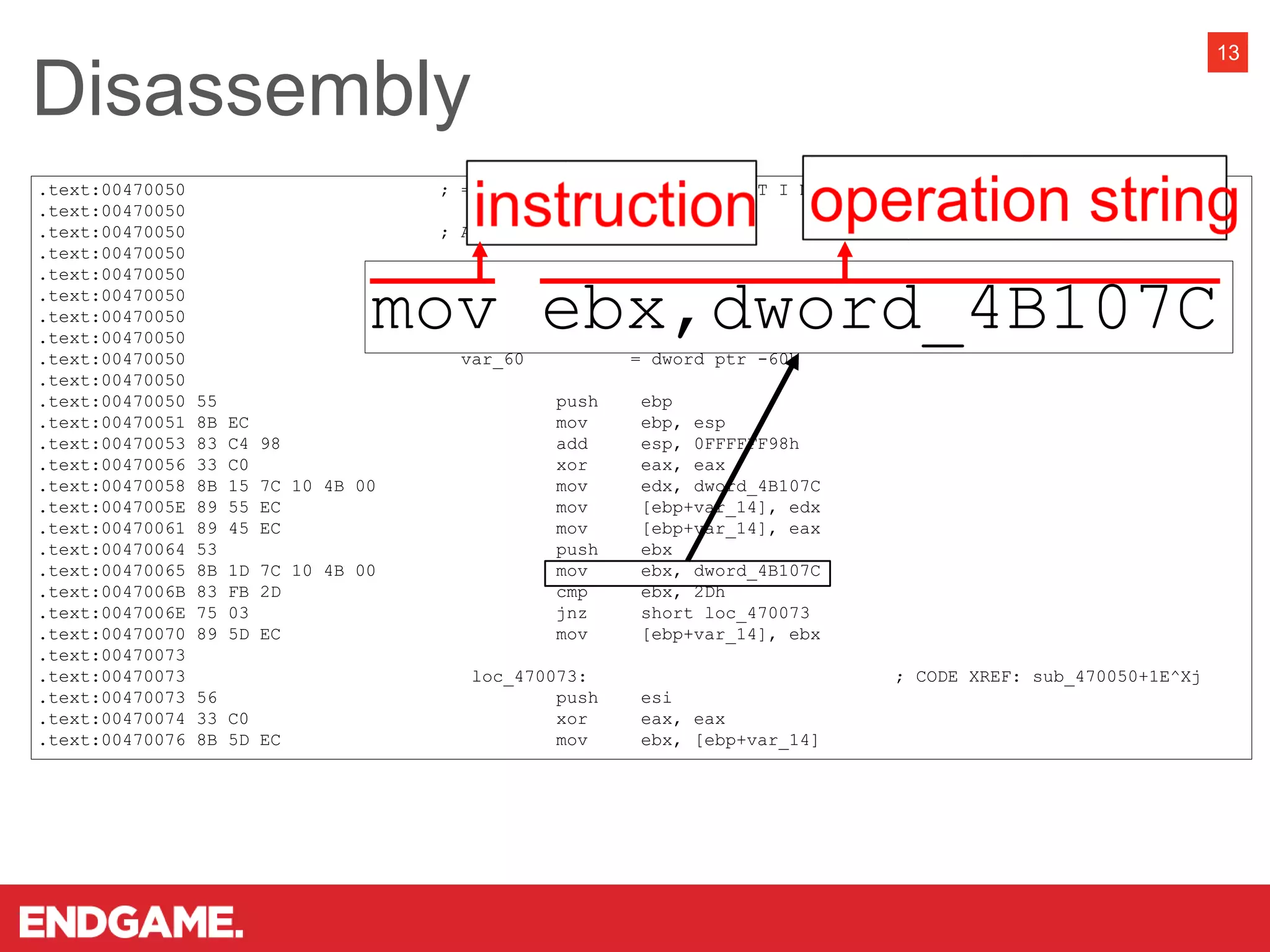 .text:00470050 ; =============== S U B R O U T I N E ====================================
.text:00470050
.text:00470050 ; Attributes: bp-based frame
.text:00470050
.text:00470050 sub_470050 proc near ; CODE XREF: start+D8D^Yp
.text:00470050
.text:00470050 var_68 = dword ptr -68h
.text:00470050 var_64 = dword ptr -64h
.text:00470050 var_60 = dword ptr -60h
.text:00470050
.text:00470050 55 push ebp
.text:00470051 8B EC mov ebp, esp
.text:00470053 83 C4 98 add esp, 0FFFFFF98h
.text:00470056 33 C0 xor eax, eax
.text:00470058 8B 15 7C 10 4B 00 mov edx, dword_4B107C
.text:0047005E 89 55 EC mov [ebp+var_14], edx
.text:00470061 89 45 EC mov [ebp+var_14], eax
.text:00470064 53 push ebx
.text:00470065 8B 1D 7C 10 4B 00 mov ebx, dword_4B107C
.text:0047006B 83 FB 2D cmp ebx, 2Dh
.text:0047006E 75 03 jnz short loc_470073
.text:00470070 89 5D EC mov [ebp+var_14], ebx
.text:00470073
.text:00470073 loc_470073: ; CODE XREF: sub_470050+1E^Xj
.text:00470073 56 push esi
.text:00470074 33 C0 xor eax, eax
.text:00470076 8B 5D EC mov ebx, [ebp+var_14]
Disassembly
13
mov ebx,dword_4B107C
 