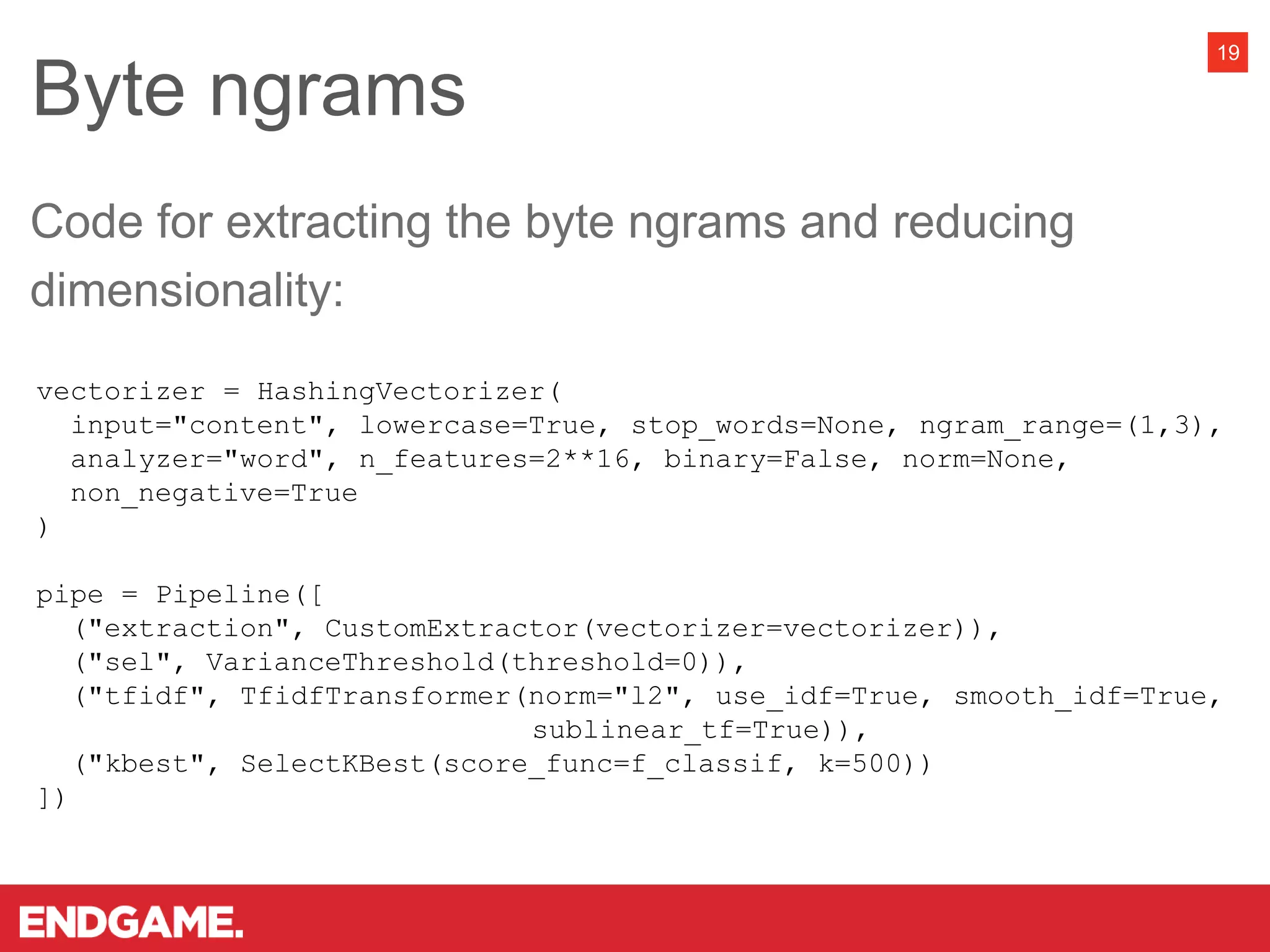 Byte ngrams
19
vectorizer = HashingVectorizer(
input="content", lowercase=True, stop_words=None, ngram_range=(1,3),
analyzer="word", n_features=2**16, binary=False, norm=None,
non_negative=True
)
pipe = Pipeline([
("extraction", CustomExtractor(vectorizer=vectorizer)),
("sel", VarianceThreshold(threshold=0)),
("tfidf", TfidfTransformer(norm="l2", use_idf=True, smooth_idf=True,
sublinear_tf=True)),
("kbest", SelectKBest(score_func=f_classif, k=500))
])
Code for extracting the byte ngrams and reducing
dimensionality:
 