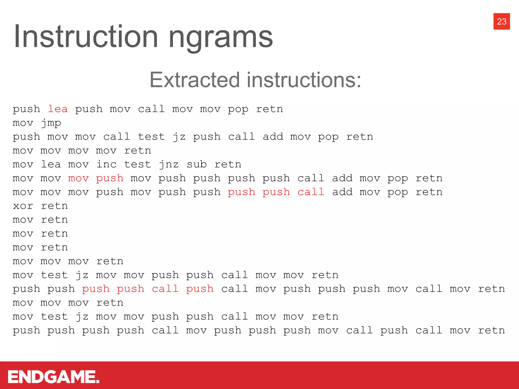 Instruction ngrams
23
push lea push mov call mov mov pop retn
mov jmp
push mov mov call test jz push call add mov pop retn
mov mov mov mov retn
mov lea mov inc test jnz sub retn
mov mov mov push mov push push push push call add mov pop retn
mov mov mov push mov push push push push call add mov pop retn
xor retn
mov retn
mov retn
mov retn
mov mov mov retn
mov test jz mov mov push push call mov mov retn
push push push push call push call mov push push push mov call mov retn
mov mov mov retn
mov test jz mov mov push push call mov mov retn
push push push push call mov push push push mov call push call mov retn
Extracted instructions:
 