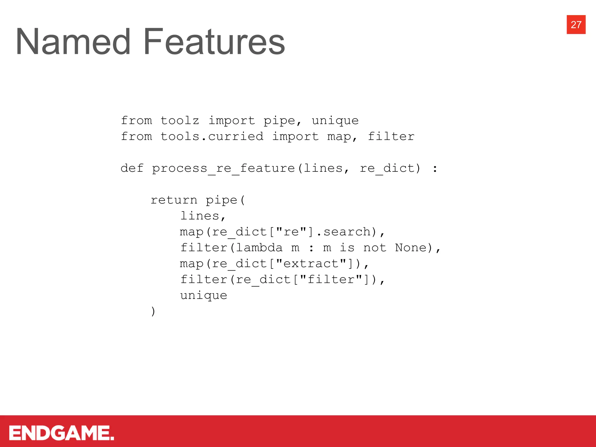 Named Features
27
from toolz import pipe, unique
from tools.curried import map, filter
def process_re_feature(lines, re_dict) :
return pipe(
lines,
map(re_dict["re"].search),
filter(lambda m : m is not None),
map(re_dict["extract"]),
filter(re_dict["filter"]),
unique
)
 
