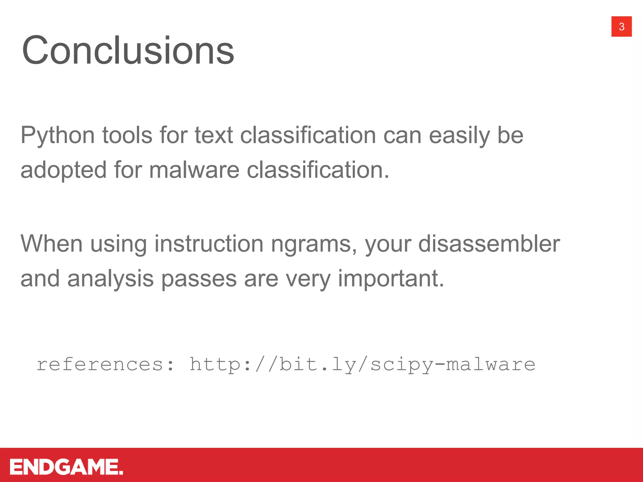 3
Python tools for text classification can easily be
adopted for malware classification.
When using instruction ngrams, your disassembler
and analysis passes are very important.
references: http://bit.ly/scipy-malware
Conclusions
 