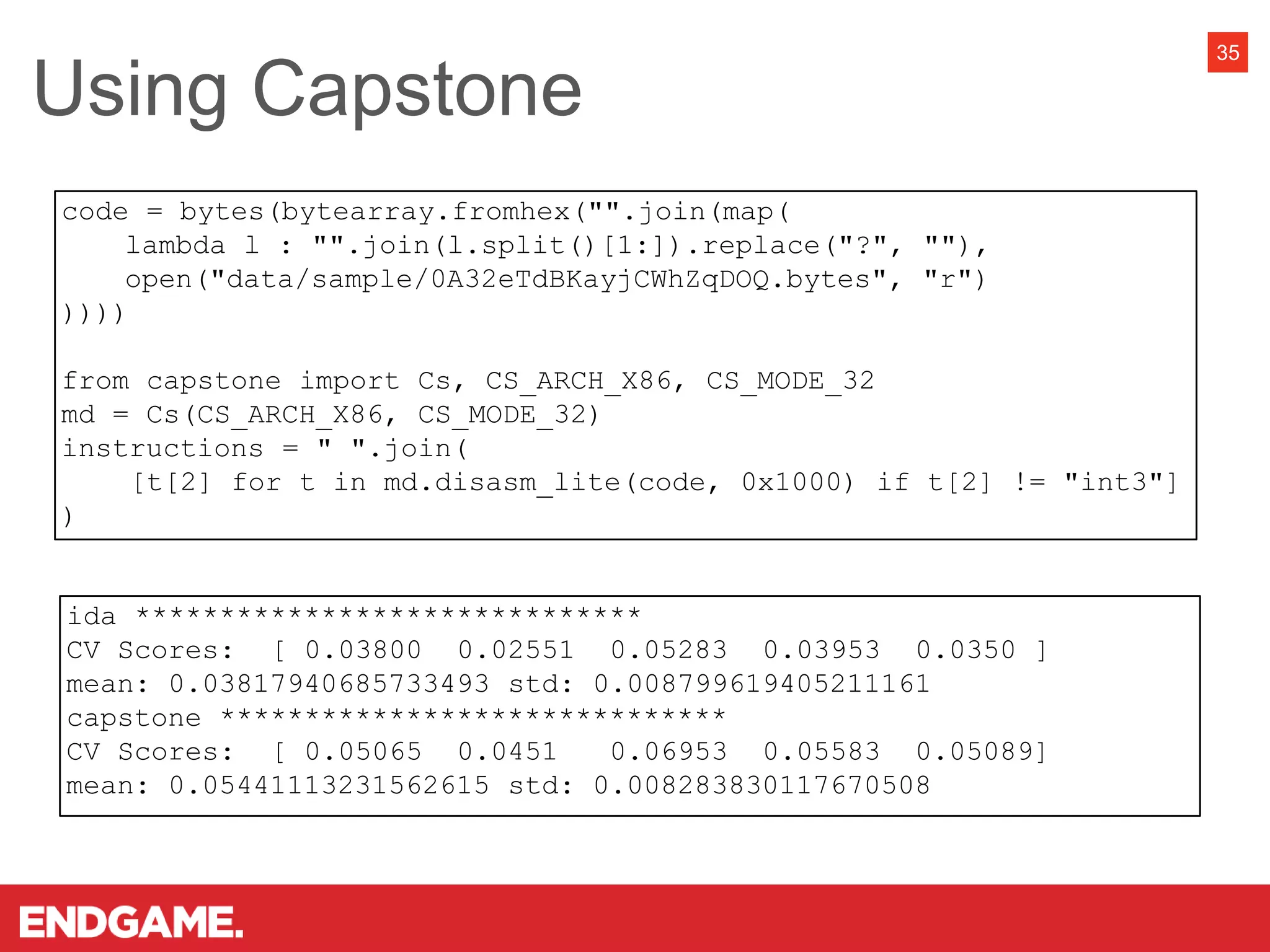 35
ida ******************************
CV Scores: [ 0.03800 0.02551 0.05283 0.03953 0.0350 ]
mean: 0.03817940685733493 std: 0.008799619405211161
capstone ******************************
CV Scores: [ 0.05065 0.0451 0.06953 0.05583 0.05089]
mean: 0.05441113231562615 std: 0.008283830117670508
code = bytes(bytearray.fromhex("".join(map(
lambda l : "".join(l.split()[1:]).replace("?", ""),
open("data/sample/0A32eTdBKayjCWhZqDOQ.bytes", "r")
))))
from capstone import Cs, CS_ARCH_X86, CS_MODE_32
md = Cs(CS_ARCH_X86, CS_MODE_32)
instructions = " ".join(
[t[2] for t in md.disasm_lite(code, 0x1000) if t[2] != "int3"]
)
Using Capstone
 