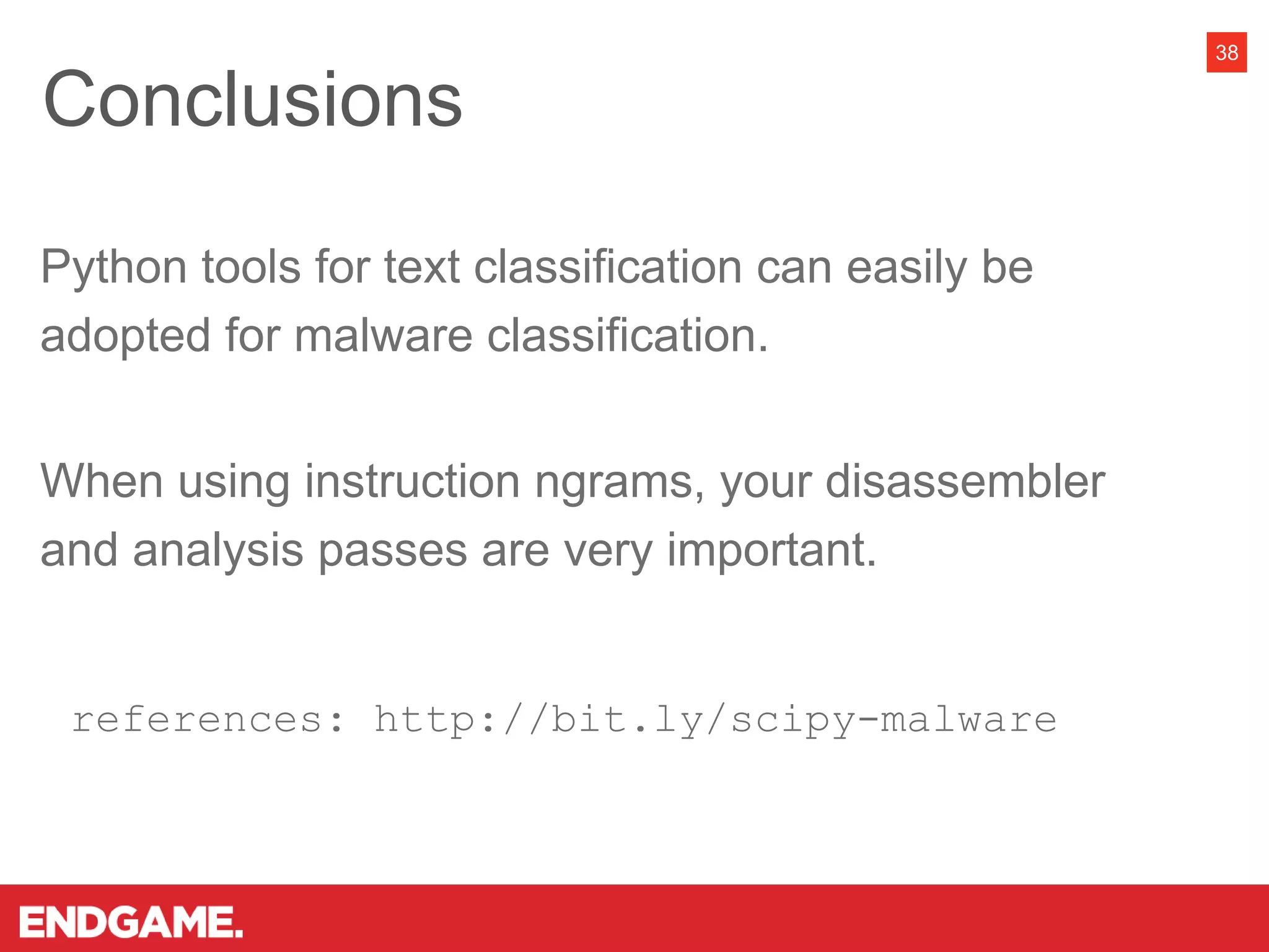 38
Python tools for text classification can easily be
adopted for malware classification.
When using instruction ngrams, your disassembler
and analysis passes are very important.
references: http://bit.ly/scipy-malware
Conclusions
 