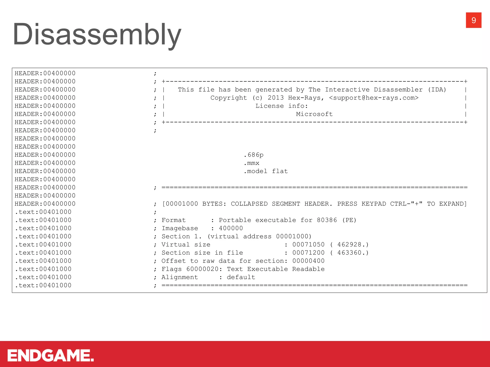 Disassembly
9
HEADER:00400000 ;
HEADER:00400000 ; +-------------------------------------------------------------------------+
HEADER:00400000 ; | This file has been generated by The Interactive Disassembler (IDA) |
HEADER:00400000 ; | Copyright (c) 2013 Hex-Rays, <support@hex-rays.com> |
HEADER:00400000 ; | License info: |
HEADER:00400000 ; | Microsoft |
HEADER:00400000 ; +-------------------------------------------------------------------------+
HEADER:00400000 ;
HEADER:00400000
HEADER:00400000
HEADER:00400000 .686p
HEADER:00400000 .mmx
HEADER:00400000 .model flat
HEADER:00400000
HEADER:00400000 ; ===========================================================================
HEADER:00400000
HEADER:00400000 ; [00001000 BYTES: COLLAPSED SEGMENT HEADER. PRESS KEYPAD CTRL-"+" TO EXPAND]
.text:00401000 ;
.text:00401000 ; Format : Portable executable for 80386 (PE)
.text:00401000 ; Imagebase : 400000
.text:00401000 ; Section 1. (virtual address 00001000)
.text:00401000 ; Virtual size : 00071050 ( 462928.)
.text:00401000 ; Section size in file : 00071200 ( 463360.)
.text:00401000 ; Offset to raw data for section: 00000400
.text:00401000 ; Flags 60000020: Text Executable Readable
.text:00401000 ; Alignment : default
.text:00401000 ; ===========================================================================
 