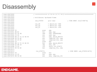 Disassembly
12
.text:00470050 ; =============== S U B R O U T I N E ====================================
.text:00470050
.text:00470050 ; Attributes: bp-based frame
.text:00470050
.text:00470050 sub_470050 proc near ; CODE XREF: start+D8D^Yp
.text:00470050
.text:00470050 var_68 = dword ptr -68h
.text:00470050 var_64 = dword ptr -64h
.text:00470050 var_60 = dword ptr -60h
.text:00470050
.text:00470050 55 push ebp
.text:00470051 8B EC mov ebp, esp
.text:00470053 83 C4 98 add esp, 0FFFFFF98h
.text:00470056 33 C0 xor eax, eax
.text:00470058 8B 15 7C 10 4B 00 mov edx, dword_4B107C
.text:0047005E 89 55 EC mov [ebp+var_14], edx
.text:00470061 89 45 EC mov [ebp+var_14], eax
.text:00470064 53 push ebx
.text:00470065 8B 1D 7C 10 4B 00 mov ebx, dword_4B107C
.text:0047006B 83 FB 2D cmp ebx, 2Dh
.text:0047006E 75 03 jnz short loc_470073
.text:00470070 89 5D EC mov [ebp+var_14], ebx
.text:00470073
.text:00470073 loc_470073: ; CODE XREF: sub_470050+1E^Xj
.text:00470073 56 push esi
.text:00470074 33 C0 xor eax, eax
.text:00470076 8B 5D EC mov ebx, [ebp+var_14]
 
