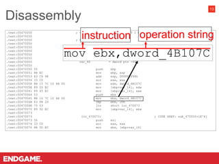 .text:00470050 ; =============== S U B R O U T I N E ====================================
.text:00470050
.text:00470050 ; Attributes: bp-based frame
.text:00470050
.text:00470050 sub_470050 proc near ; CODE XREF: start+D8D^Yp
.text:00470050
.text:00470050 var_68 = dword ptr -68h
.text:00470050 var_64 = dword ptr -64h
.text:00470050 var_60 = dword ptr -60h
.text:00470050
.text:00470050 55 push ebp
.text:00470051 8B EC mov ebp, esp
.text:00470053 83 C4 98 add esp, 0FFFFFF98h
.text:00470056 33 C0 xor eax, eax
.text:00470058 8B 15 7C 10 4B 00 mov edx, dword_4B107C
.text:0047005E 89 55 EC mov [ebp+var_14], edx
.text:00470061 89 45 EC mov [ebp+var_14], eax
.text:00470064 53 push ebx
.text:00470065 8B 1D 7C 10 4B 00 mov ebx, dword_4B107C
.text:0047006B 83 FB 2D cmp ebx, 2Dh
.text:0047006E 75 03 jnz short loc_470073
.text:00470070 89 5D EC mov [ebp+var_14], ebx
.text:00470073
.text:00470073 loc_470073: ; CODE XREF: sub_470050+1E^Xj
.text:00470073 56 push esi
.text:00470074 33 C0 xor eax, eax
.text:00470076 8B 5D EC mov ebx, [ebp+var_14]
Disassembly
13
mov ebx,dword_4B107C
 