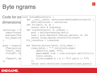 Byte ngrams
20
vectorizer = HashingVectorizer(
input="content", lowercase=True, stop_words=None, ngram_range=(1,3),
analyzer="word", n_features=2**16, binary=False, norm=None,
non_negative=True
)
pipe = Pipeline([
("extraction", CustomExtractor(vectorizer=vectorizer)),
("sel", VarianceThreshold(threshold=0)),
("tfidf", TfidfTransformer(norm="l2", use_idf=True, smooth_idf=True,
sublinear_tf=True)),
("kbest", SelectKBest(score_func=f_classif, k=500))
])
Code for extracting the byte ngrams and reducing
dimensionality:
class CustomExtractor() :
def __init__(self, vectorizer=HashingVectorizer()) :
self.vectorizer = vectorizer
def fit(self, X, y) :
return self # stateless
def transform(self, X, y=None) :
pool = multiprocessing.Pool()
rows = pool.map(self.feature_extract, X, 32)
return scipy.sparse.vstack(list(rows))
fit_transform = transform
def feature_extract(self, file_name) :
clean_bytes = " ".join(toolz.pipe(
open(file_name, "r"),
map(lambda line : line.rstrip().split()[1:]),
toolz.concat,
filter(lambda b : b != "??" and b != "?")
))
return self.vectorizer.transform([clean_bytes])
 