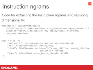 Instruction ngrams
24
vectorizer = HashingVectorizer(
input="content", lowercase=True, stop_words=None, ngram_range=(1, 2),
analyzer="word", n_features=2**25, binary=False, norm=None,
non_negative=True
)
pipe = Pipeline([
("extraction", CustomExtractor(vectorizer=vectorizer)),
("sel", VarianceThreshold(threshold=0)),
("tfidf", TfidfTransformer(norm="l2", use_idf=True, smooth_idf=True,
sublinear_tf=True)),
("kbest", SelectKBest(score_func=f_classif, k=500))
])
Code for extracting the instruction ngrams and reducing
dimensionality:
 