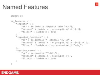 Named Features
26
import re
re_features = {
"imports" : {
"re" : re.compile("Imports from w.+"),
"extract" : lambda m : m.group().split()[-1],
"filter" : lambda m : True
},
"imported_functions" : {
"re" : re.compile("__stdcall w.+("),
"extract" : lambda m : m.group().split()[-1][:-1],
"filter" : lambda m : not m.startswith("sub_")
},
"section_names" : {
"re" : re.compile("^S+?:"),
"extract" : lambda m : m.group()[:-1],
"filter" : lambda m : True
}
}
 