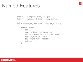 Named Features
27
from toolz import pipe, unique
from tools.curried import map, filter
def process_re_feature(lines, re_dict) :
return pipe(
lines,
map(re_dict["re"].search),
filter(lambda m : m is not None),
map(re_dict["extract"]),
filter(re_dict["filter"]),
unique
)
 