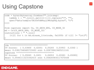35
ida ******************************
CV Scores: [ 0.03800 0.02551 0.05283 0.03953 0.0350 ]
mean: 0.03817940685733493 std: 0.008799619405211161
capstone ******************************
CV Scores: [ 0.05065 0.0451 0.06953 0.05583 0.05089]
mean: 0.05441113231562615 std: 0.008283830117670508
code = bytes(bytearray.fromhex("".join(map(
lambda l : "".join(l.split()[1:]).replace("?", ""),
open("data/sample/0A32eTdBKayjCWhZqDOQ.bytes", "r")
))))
from capstone import Cs, CS_ARCH_X86, CS_MODE_32
md = Cs(CS_ARCH_X86, CS_MODE_32)
instructions = " ".join(
[t[2] for t in md.disasm_lite(code, 0x1000) if t[2] != "int3"]
)
Using Capstone
 
