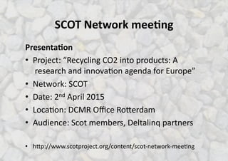 SCOT%Network%mee.ng%
Presenta.on%
•  Project:)“Recycling)CO2)into)products:)A
)research)and)innova<on)agenda)for)Europe”)
•  Network:)SCOT))
•  Date:)2nd)April)2015)
•  Loca<on:)DCMR)Oﬃce)RoLerdam)
•  Audience:)Scot)members,)Deltalinq)partners)
•  hLp://www.scotproject.org/content/scotSnetworkSmee<ng)
 