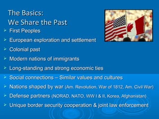 The Basics:The Basics:
We Share the PastWe Share the Past
 First PeoplesFirst Peoples
 European exploration and settlementEuropean exploration and settlement
 Colonial pastColonial past
 Modern nations of immigrantsModern nations of immigrants
 Long-standing and strong economic tiesLong-standing and strong economic ties
 Social connections – Similar values and culturesSocial connections – Similar values and cultures
 Nations shaped by warNations shaped by war (Am. Revolution, War of 1812, Am. Civil War)(Am. Revolution, War of 1812, Am. Civil War)
 Defense partnersDefense partners (NORAD, NATO, WW I & II, Korea, Afghanistan)(NORAD, NATO, WW I & II, Korea, Afghanistan)
 Unique border security cooperation & joint law enforcementUnique border security cooperation & joint law enforcement
 