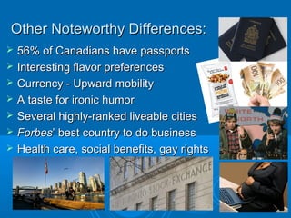 Other Noteworthy Differences:Other Noteworthy Differences:
 56% of Canadians have passports56% of Canadians have passports
 Interesting flavor preferencesInteresting flavor preferences
 Currency - Upward mobilityCurrency - Upward mobility
 A taste for ironic humorA taste for ironic humor
 Several highly-ranked liveable citiesSeveral highly-ranked liveable cities
 ForbesForbes’ best country to do business’ best country to do business
 Health care, social benefits, gay rightsHealth care, social benefits, gay rights
 