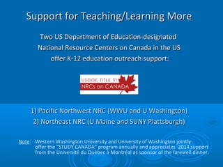 Support for Teaching/Learning MoreSupport for Teaching/Learning More
Two US Department of Education-designatedTwo US Department of Education-designated
National Resource Centers on Canada in the USNational Resource Centers on Canada in the US
offer K-12 education outreach support:offer K-12 education outreach support:
1) Pacific Northwest NRC (WWU and U Washington)1) Pacific Northwest NRC (WWU and U Washington)
2) Northeast NRC (U Maine and SUNY Plattsburgh)2) Northeast NRC (U Maine and SUNY Plattsburgh)
Note: Western Washington University and University of Washington jointly
offer the “STUDY CANADA” program annually and appreciates 2014 support
from the Université du Québec à Montréal as sponsor of the farewell dinner.
 