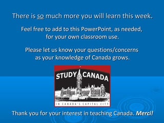 There isThere is soso much more you will learn this weekmuch more you will learn this week..
Feel free to add to this PowerPoint, as needed,Feel free to add to this PowerPoint, as needed,
for your own classroom use.for your own classroom use.
Please let us know your questions/concernsPlease let us know your questions/concerns
as your knowledge of Canada grows.as your knowledge of Canada grows.
Thank you for your interest in teaching Canada.Thank you for your interest in teaching Canada. Merci!Merci!
 