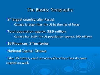 The Basics: GeographyThe Basics: Geography
22ndnd
largest countrylargest country (after Russia)(after Russia)

Canada is larger than the US by the size of TexasCanada is larger than the US by the size of Texas
Total population approx. 33.5 millionTotal population approx. 33.5 million

Canada has 1/10Canada has 1/10thth
the US population–approx. 300 million)the US population–approx. 300 million)
10 Provinces, 3 Territories10 Provinces, 3 Territories
National Capital: OttawaNational Capital: Ottawa
Like US states, each province/territory has its ownLike US states, each province/territory has its own
capital as well.capital as well.
 