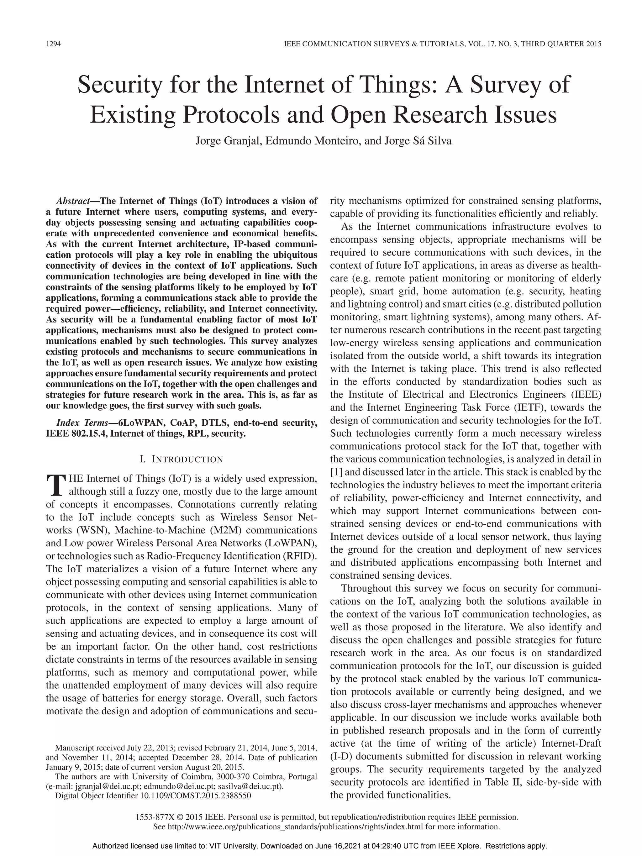 1294 IEEE COMMUNICATION SURVEYS & TUTORIALS, VOL. 17, NO. 3, THIRD QUARTER 2015
Security for the Internet of Things: A Survey of
Existing Protocols and Open Research Issues
Jorge Granjal, Edmundo Monteiro, and Jorge Sá Silva
Abstract—The Internet of Things (IoT) introduces a vision of
a future Internet where users, computing systems, and every-
day objects possessing sensing and actuating capabilities coop-
erate with unprecedented convenience and economical benefits.
As with the current Internet architecture, IP-based communi-
cation protocols will play a key role in enabling the ubiquitous
connectivity of devices in the context of IoT applications. Such
communication technologies are being developed in line with the
constraints of the sensing platforms likely to be employed by IoT
applications, forming a communications stack able to provide the
required power—efficiency, reliability, and Internet connectivity.
As security will be a fundamental enabling factor of most IoT
applications, mechanisms must also be designed to protect com-
munications enabled by such technologies. This survey analyzes
existing protocols and mechanisms to secure communications in
the IoT, as well as open research issues. We analyze how existing
approaches ensure fundamental security requirements and protect
communications on the IoT, together with the open challenges and
strategies for future research work in the area. This is, as far as
our knowledge goes, the first survey with such goals.
Index Terms—6LoWPAN, CoAP, DTLS, end-to-end security,
IEEE 802.15.4, Internet of things, RPL, security.
I. INTRODUCTION
THE Internet of Things (IoT) is a widely used expression,
although still a fuzzy one, mostly due to the large amount
of concepts it encompasses. Connotations currently relating
to the IoT include concepts such as Wireless Sensor Net-
works (WSN), Machine-to-Machine (M2M) communications
and Low power Wireless Personal Area Networks (LoWPAN),
or technologies such as Radio-Frequency Identification (RFID).
The IoT materializes a vision of a future Internet where any
object possessing computing and sensorial capabilities is able to
communicate with other devices using Internet communication
protocols, in the context of sensing applications. Many of
such applications are expected to employ a large amount of
sensing and actuating devices, and in consequence its cost will
be an important factor. On the other hand, cost restrictions
dictate constraints in terms of the resources available in sensing
platforms, such as memory and computational power, while
the unattended employment of many devices will also require
the usage of batteries for energy storage. Overall, such factors
motivate the design and adoption of communications and secu-
Manuscript received July 22, 2013; revised February 21, 2014, June 5, 2014,
and November 11, 2014; accepted December 28, 2014. Date of publication
January 9, 2015; date of current version August 20, 2015.
The authors are with University of Coimbra, 3000-370 Coimbra, Portugal
(e-mail: jgranjal@dei.uc.pt; edmundo@dei.uc.pt; sasilva@dei.uc.pt).
Digital Object Identifier 10.1109/COMST.2015.2388550
rity mechanisms optimized for constrained sensing platforms,
capable of providing its functionalities efficiently and reliably.
As the Internet communications infrastructure evolves to
encompass sensing objects, appropriate mechanisms will be
required to secure communications with such devices, in the
context of future IoT applications, in areas as diverse as health-
care (e.g. remote patient monitoring or monitoring of elderly
people), smart grid, home automation (e.g. security, heating
and lightning control) and smart cities (e.g. distributed pollution
monitoring, smart lightning systems), among many others. Af-
ter numerous research contributions in the recent past targeting
low-energy wireless sensing applications and communication
isolated from the outside world, a shift towards its integration
with the Internet is taking place. This trend is also reflected
in the efforts conducted by standardization bodies such as
the Institute of Electrical and Electronics Engineers (IEEE)
and the Internet Engineering Task Force (IETF), towards the
design of communication and security technologies for the IoT.
Such technologies currently form a much necessary wireless
communications protocol stack for the IoT that, together with
the various communication technologies, is analyzed in detail in
[1] and discussed later in the article. This stack is enabled by the
technologies the industry believes to meet the important criteria
of reliability, power-efficiency and Internet connectivity, and
which may support Internet communications between con-
strained sensing devices or end-to-end communications with
Internet devices outside of a local sensor network, thus laying
the ground for the creation and deployment of new services
and distributed applications encompassing both Internet and
constrained sensing devices.
Throughout this survey we focus on security for communi-
cations on the IoT, analyzing both the solutions available in
the context of the various IoT communication technologies, as
well as those proposed in the literature. We also identify and
discuss the open challenges and possible strategies for future
research work in the area. As our focus is on standardized
communication protocols for the IoT, our discussion is guided
by the protocol stack enabled by the various IoT communica-
tion protocols available or currently being designed, and we
also discuss cross-layer mechanisms and approaches whenever
applicable. In our discussion we include works available both
in published research proposals and in the form of currently
active (at the time of writing of the article) Internet-Draft
(I-D) documents submitted for discussion in relevant working
groups. The security requirements targeted by the analyzed
security protocols are identified in Table II, side-by-side with
the provided functionalities.
1553-877X © 2015 IEEE. Personal use is permitted, but republication/redistribution requires IEEE permission.
See http://www.ieee.org/publications_standards/publications/rights/index.html for more information.
Authorized licensed use limited to: VIT University. Downloaded on June 16,2021 at 04:29:40 UTC from IEEE Xplore. Restrictions apply.
 