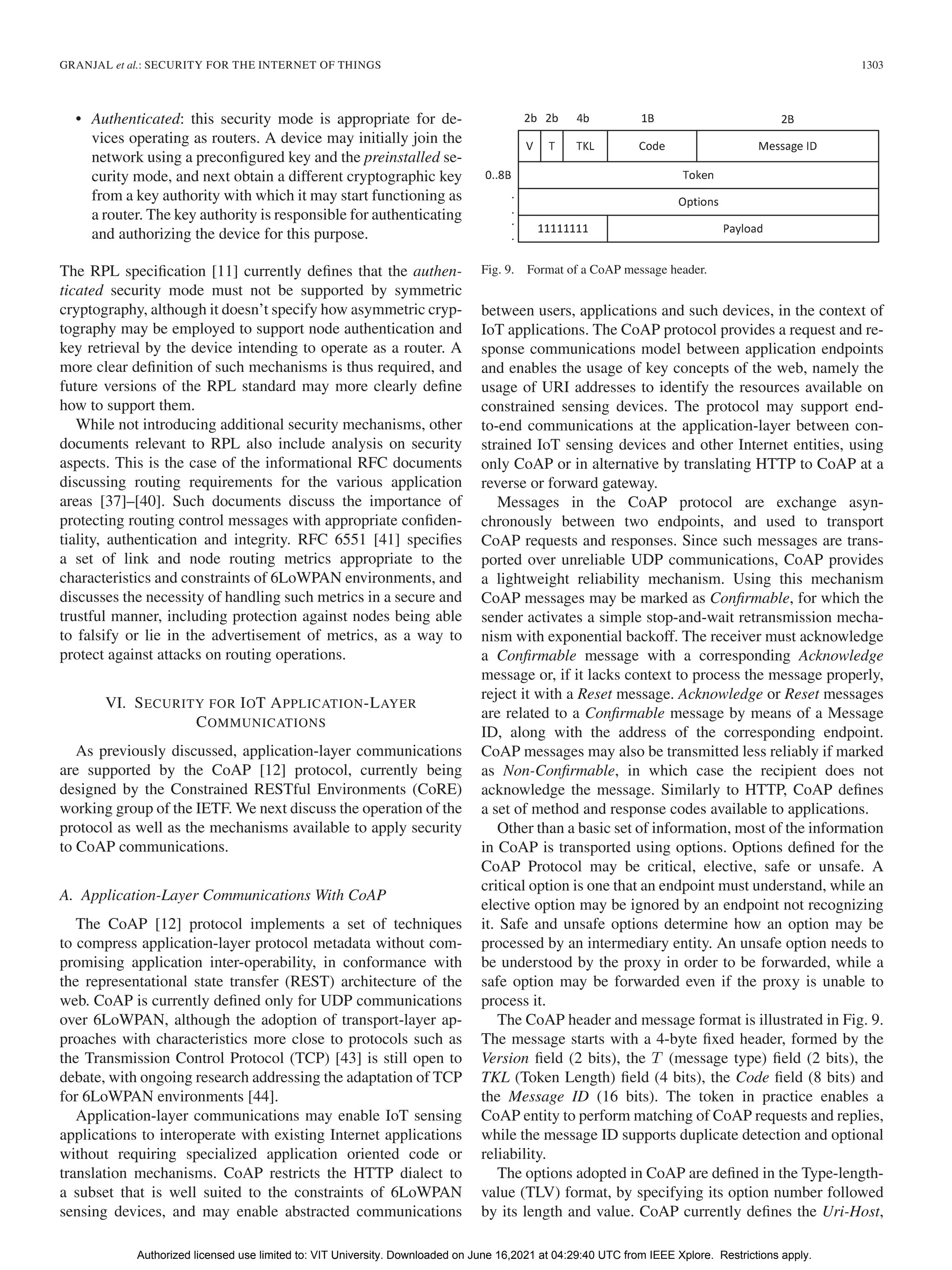 GRANJAL et al.: SECURITY FOR THE INTERNET OF THINGS 1303
• Authenticated: this security mode is appropriate for de-
vices operating as routers. A device may initially join the
network using a preconfigured key and the preinstalled se-
curity mode, and next obtain a different cryptographic key
from a key authority with which it may start functioning as
a router. The key authority is responsible for authenticating
and authorizing the device for this purpose.
The RPL specification [11] currently defines that the authen-
ticated security mode must not be supported by symmetric
cryptography, although it doesn’t specify how asymmetric cryp-
tography may be employed to support node authentication and
key retrieval by the device intending to operate as a router. A
more clear definition of such mechanisms is thus required, and
future versions of the RPL standard may more clearly define
how to support them.
While not introducing additional security mechanisms, other
documents relevant to RPL also include analysis on security
aspects. This is the case of the informational RFC documents
discussing routing requirements for the various application
areas [37]–[40]. Such documents discuss the importance of
protecting routing control messages with appropriate confiden-
tiality, authentication and integrity. RFC 6551 [41] specifies
a set of link and node routing metrics appropriate to the
characteristics and constraints of 6LoWPAN environments, and
discusses the necessity of handling such metrics in a secure and
trustful manner, including protection against nodes being able
to falsify or lie in the advertisement of metrics, as a way to
protect against attacks on routing operations.
VI. SECURITY FOR IOT APPLICATION-LAYER
COMMUNICATIONS
As previously discussed, application-layer communications
are supported by the CoAP [12] protocol, currently being
designed by the Constrained RESTful Environments (CoRE)
working group of the IETF. We next discuss the operation of the
protocol as well as the mechanisms available to apply security
to CoAP communications.
A. Application-Layer Communications With CoAP
The CoAP [12] protocol implements a set of techniques
to compress application-layer protocol metadata without com-
promising application inter-operability, in conformance with
the representational state transfer (REST) architecture of the
web. CoAP is currently defined only for UDP communications
over 6LoWPAN, although the adoption of transport-layer ap-
proaches with characteristics more close to protocols such as
the Transmission Control Protocol (TCP) [43] is still open to
debate, with ongoing research addressing the adaptation of TCP
for 6LoWPAN environments [44].
Application-layer communications may enable IoT sensing
applications to interoperate with existing Internet applications
without requiring specialized application oriented code or
translation mechanisms. CoAP restricts the HTTP dialect to
a subset that is well suited to the constraints of 6LoWPAN
sensing devices, and may enable abstracted communications
Fig. 9. Format of a CoAP message header.
between users, applications and such devices, in the context of
IoT applications. The CoAP protocol provides a request and re-
sponse communications model between application endpoints
and enables the usage of key concepts of the web, namely the
usage of URI addresses to identify the resources available on
constrained sensing devices. The protocol may support end-
to-end communications at the application-layer between con-
strained IoT sensing devices and other Internet entities, using
only CoAP or in alternative by translating HTTP to CoAP at a
reverse or forward gateway.
Messages in the CoAP protocol are exchange asyn-
chronously between two endpoints, and used to transport
CoAP requests and responses. Since such messages are trans-
ported over unreliable UDP communications, CoAP provides
a lightweight reliability mechanism. Using this mechanism
CoAP messages may be marked as Confirmable, for which the
sender activates a simple stop-and-wait retransmission mecha-
nism with exponential backoff. The receiver must acknowledge
a Confirmable message with a corresponding Acknowledge
message or, if it lacks context to process the message properly,
reject it with a Reset message. Acknowledge or Reset messages
are related to a Confirmable message by means of a Message
ID, along with the address of the corresponding endpoint.
CoAP messages may also be transmitted less reliably if marked
as Non-Confirmable, in which case the recipient does not
acknowledge the message. Similarly to HTTP, CoAP defines
a set of method and response codes available to applications.
Other than a basic set of information, most of the information
in CoAP is transported using options. Options defined for the
CoAP Protocol may be critical, elective, safe or unsafe. A
critical option is one that an endpoint must understand, while an
elective option may be ignored by an endpoint not recognizing
it. Safe and unsafe options determine how an option may be
processed by an intermediary entity. An unsafe option needs to
be understood by the proxy in order to be forwarded, while a
safe option may be forwarded even if the proxy is unable to
process it.
The CoAP header and message format is illustrated in Fig. 9.
The message starts with a 4-byte fixed header, formed by the
Version field (2 bits), the T (message type) field (2 bits), the
TKL (Token Length) field (4 bits), the Code field (8 bits) and
the Message ID (16 bits). The token in practice enables a
CoAP entity to perform matching of CoAP requests and replies,
while the message ID supports duplicate detection and optional
reliability.
The options adopted in CoAP are defined in the Type-length-
value (TLV) format, by specifying its option number followed
by its length and value. CoAP currently defines the Uri-Host,
Authorized licensed use limited to: VIT University. Downloaded on June 16,2021 at 04:29:40 UTC from IEEE Xplore. Restrictions apply.
 