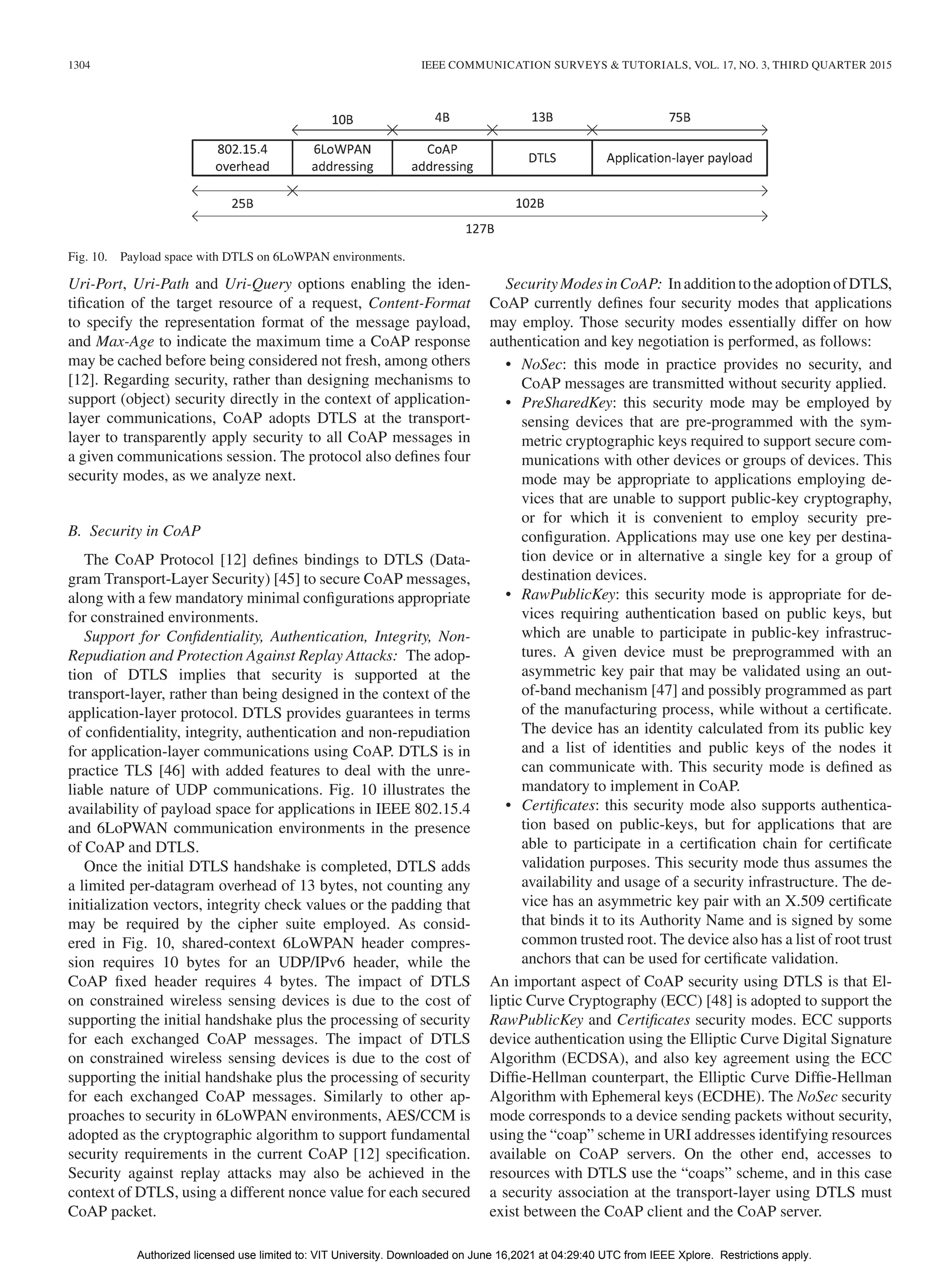 1304 IEEE COMMUNICATION SURVEYS & TUTORIALS, VOL. 17, NO. 3, THIRD QUARTER 2015
Fig. 10. Payload space with DTLS on 6LoWPAN environments.
Uri-Port, Uri-Path and Uri-Query options enabling the iden-
tification of the target resource of a request, Content-Format
to specify the representation format of the message payload,
and Max-Age to indicate the maximum time a CoAP response
may be cached before being considered not fresh, among others
[12]. Regarding security, rather than designing mechanisms to
support (object) security directly in the context of application-
layer communications, CoAP adopts DTLS at the transport-
layer to transparently apply security to all CoAP messages in
a given communications session. The protocol also defines four
security modes, as we analyze next.
B. Security in CoAP
The CoAP Protocol [12] defines bindings to DTLS (Data-
gram Transport-Layer Security) [45] to secure CoAP messages,
along with a few mandatory minimal configurations appropriate
for constrained environments.
Support for Confidentiality, Authentication, Integrity, Non-
Repudiation and Protection Against Replay Attacks: The adop-
tion of DTLS implies that security is supported at the
transport-layer, rather than being designed in the context of the
application-layer protocol. DTLS provides guarantees in terms
of confidentiality, integrity, authentication and non-repudiation
for application-layer communications using CoAP. DTLS is in
practice TLS [46] with added features to deal with the unre-
liable nature of UDP communications. Fig. 10 illustrates the
availability of payload space for applications in IEEE 802.15.4
and 6LoPWAN communication environments in the presence
of CoAP and DTLS.
Once the initial DTLS handshake is completed, DTLS adds
a limited per-datagram overhead of 13 bytes, not counting any
initialization vectors, integrity check values or the padding that
may be required by the cipher suite employed. As consid-
ered in Fig. 10, shared-context 6LoWPAN header compres-
sion requires 10 bytes for an UDP/IPv6 header, while the
CoAP fixed header requires 4 bytes. The impact of DTLS
on constrained wireless sensing devices is due to the cost of
supporting the initial handshake plus the processing of security
for each exchanged CoAP messages. The impact of DTLS
on constrained wireless sensing devices is due to the cost of
supporting the initial handshake plus the processing of security
for each exchanged CoAP messages. Similarly to other ap-
proaches to security in 6LoWPAN environments, AES/CCM is
adopted as the cryptographic algorithm to support fundamental
security requirements in the current CoAP [12] specification.
Security against replay attacks may also be achieved in the
context of DTLS, using a different nonce value for each secured
CoAP packet.
SecurityModesinCoAP: InadditiontotheadoptionofDTLS,
CoAP currently defines four security modes that applications
may employ. Those security modes essentially differ on how
authentication and key negotiation is performed, as follows:
• NoSec: this mode in practice provides no security, and
CoAP messages are transmitted without security applied.
• PreSharedKey: this security mode may be employed by
sensing devices that are pre-programmed with the sym-
metric cryptographic keys required to support secure com-
munications with other devices or groups of devices. This
mode may be appropriate to applications employing de-
vices that are unable to support public-key cryptography,
or for which it is convenient to employ security pre-
configuration. Applications may use one key per destina-
tion device or in alternative a single key for a group of
destination devices.
• RawPublicKey: this security mode is appropriate for de-
vices requiring authentication based on public keys, but
which are unable to participate in public-key infrastruc-
tures. A given device must be preprogrammed with an
asymmetric key pair that may be validated using an out-
of-band mechanism [47] and possibly programmed as part
of the manufacturing process, while without a certificate.
The device has an identity calculated from its public key
and a list of identities and public keys of the nodes it
can communicate with. This security mode is defined as
mandatory to implement in CoAP.
• Certificates: this security mode also supports authentica-
tion based on public-keys, but for applications that are
able to participate in a certification chain for certificate
validation purposes. This security mode thus assumes the
availability and usage of a security infrastructure. The de-
vice has an asymmetric key pair with an X.509 certificate
that binds it to its Authority Name and is signed by some
common trusted root. The device also has a list of root trust
anchors that can be used for certificate validation.
An important aspect of CoAP security using DTLS is that El-
liptic Curve Cryptography (ECC) [48] is adopted to support the
RawPublicKey and Certificates security modes. ECC supports
device authentication using the Elliptic Curve Digital Signature
Algorithm (ECDSA), and also key agreement using the ECC
Diffie-Hellman counterpart, the Elliptic Curve Diffie-Hellman
Algorithm with Ephemeral keys (ECDHE). The NoSec security
mode corresponds to a device sending packets without security,
using the “coap” scheme in URI addresses identifying resources
available on CoAP servers. On the other end, accesses to
resources with DTLS use the “coaps” scheme, and in this case
a security association at the transport-layer using DTLS must
exist between the CoAP client and the CoAP server.
Authorized licensed use limited to: VIT University. Downloaded on June 16,2021 at 04:29:40 UTC from IEEE Xplore. Restrictions apply.
 