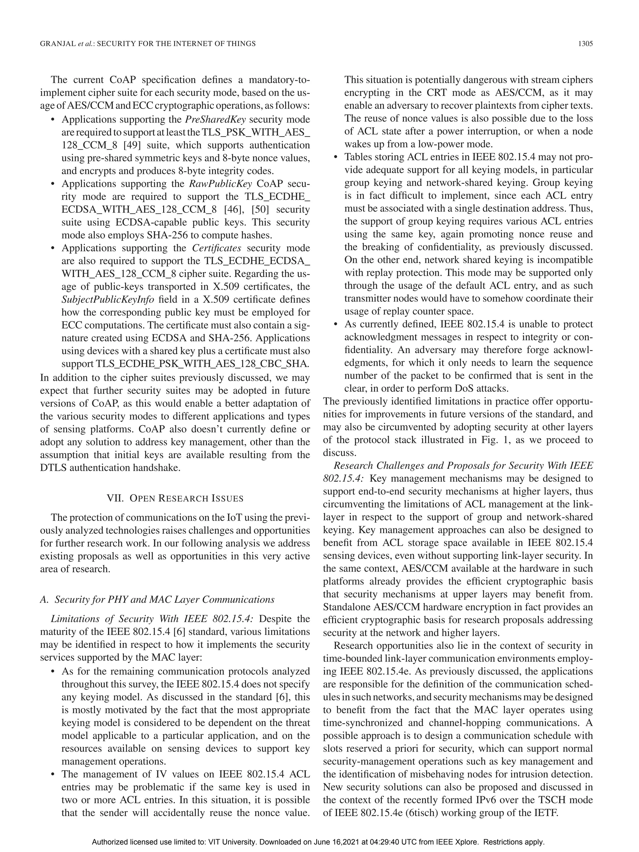 GRANJAL et al.: SECURITY FOR THE INTERNET OF THINGS 1305
The current CoAP specification defines a mandatory-to-
implement cipher suite for each security mode, based on the us-
ageofAES/CCMandECCcryptographicoperations,asfollows:
• Applications supporting the PreSharedKey security mode
arerequiredtosupportatleasttheTLS_PSK_WITH_AES_
128_CCM_8 [49] suite, which supports authentication
using pre-shared symmetric keys and 8-byte nonce values,
and encrypts and produces 8-byte integrity codes.
• Applications supporting the RawPublicKey CoAP secu-
rity mode are required to support the TLS_ECDHE_
ECDSA_WITH_AES_128_CCM_8 [46], [50] security
suite using ECDSA-capable public keys. This security
mode also employs SHA-256 to compute hashes.
• Applications supporting the Certificates security mode
are also required to support the TLS_ECDHE_ECDSA_
WITH_AES_128_CCM_8 cipher suite. Regarding the us-
age of public-keys transported in X.509 certificates, the
SubjectPublicKeyInfo field in a X.509 certificate defines
how the corresponding public key must be employed for
ECC computations. The certificate must also contain a sig-
nature created using ECDSA and SHA-256. Applications
using devices with a shared key plus a certificate must also
support TLS_ECDHE_PSK_WITH_AES_128_CBC_SHA.
In addition to the cipher suites previously discussed, we may
expect that further security suites may be adopted in future
versions of CoAP, as this would enable a better adaptation of
the various security modes to different applications and types
of sensing platforms. CoAP also doesn’t currently define or
adopt any solution to address key management, other than the
assumption that initial keys are available resulting from the
DTLS authentication handshake.
VII. OPEN RESEARCH ISSUES
The protection of communications on the IoT using the previ-
ously analyzed technologies raises challenges and opportunities
for further research work. In our following analysis we address
existing proposals as well as opportunities in this very active
area of research.
A. Security for PHY and MAC Layer Communications
Limitations of Security With IEEE 802.15.4: Despite the
maturity of the IEEE 802.15.4 [6] standard, various limitations
may be identified in respect to how it implements the security
services supported by the MAC layer:
• As for the remaining communication protocols analyzed
throughout this survey, the IEEE 802.15.4 does not specify
any keying model. As discussed in the standard [6], this
is mostly motivated by the fact that the most appropriate
keying model is considered to be dependent on the threat
model applicable to a particular application, and on the
resources available on sensing devices to support key
management operations.
• The management of IV values on IEEE 802.15.4 ACL
entries may be problematic if the same key is used in
two or more ACL entries. In this situation, it is possible
that the sender will accidentally reuse the nonce value.
This situation is potentially dangerous with stream ciphers
encrypting in the CRT mode as AES/CCM, as it may
enable an adversary to recover plaintexts from cipher texts.
The reuse of nonce values is also possible due to the loss
of ACL state after a power interruption, or when a node
wakes up from a low-power mode.
• Tables storing ACL entries in IEEE 802.15.4 may not pro-
vide adequate support for all keying models, in particular
group keying and network-shared keying. Group keying
is in fact difficult to implement, since each ACL entry
must be associated with a single destination address. Thus,
the support of group keying requires various ACL entries
using the same key, again promoting nonce reuse and
the breaking of confidentiality, as previously discussed.
On the other end, network shared keying is incompatible
with replay protection. This mode may be supported only
through the usage of the default ACL entry, and as such
transmitter nodes would have to somehow coordinate their
usage of replay counter space.
• As currently defined, IEEE 802.15.4 is unable to protect
acknowledgment messages in respect to integrity or con-
fidentiality. An adversary may therefore forge acknowl-
edgments, for which it only needs to learn the sequence
number of the packet to be confirmed that is sent in the
clear, in order to perform DoS attacks.
The previously identified limitations in practice offer opportu-
nities for improvements in future versions of the standard, and
may also be circumvented by adopting security at other layers
of the protocol stack illustrated in Fig. 1, as we proceed to
discuss.
Research Challenges and Proposals for Security With IEEE
802.15.4: Key management mechanisms may be designed to
support end-to-end security mechanisms at higher layers, thus
circumventing the limitations of ACL management at the link-
layer in respect to the support of group and network-shared
keying. Key management approaches can also be designed to
benefit from ACL storage space available in IEEE 802.15.4
sensing devices, even without supporting link-layer security. In
the same context, AES/CCM available at the hardware in such
platforms already provides the efficient cryptographic basis
that security mechanisms at upper layers may benefit from.
Standalone AES/CCM hardware encryption in fact provides an
efficient cryptographic basis for research proposals addressing
security at the network and higher layers.
Research opportunities also lie in the context of security in
time-bounded link-layer communication environments employ-
ing IEEE 802.15.4e. As previously discussed, the applications
are responsible for the definition of the communication sched-
ulesinsuchnetworks,andsecuritymechanismsmaybedesigned
to benefit from the fact that the MAC layer operates using
time-synchronized and channel-hopping communications. A
possible approach is to design a communication schedule with
slots reserved a priori for security, which can support normal
security-management operations such as key management and
the identification of misbehaving nodes for intrusion detection.
New security solutions can also be proposed and discussed in
the context of the recently formed IPv6 over the TSCH mode
of IEEE 802.15.4e (6tisch) working group of the IETF.
Authorized licensed use limited to: VIT University. Downloaded on June 16,2021 at 04:29:40 UTC from IEEE Xplore. Restrictions apply.
 