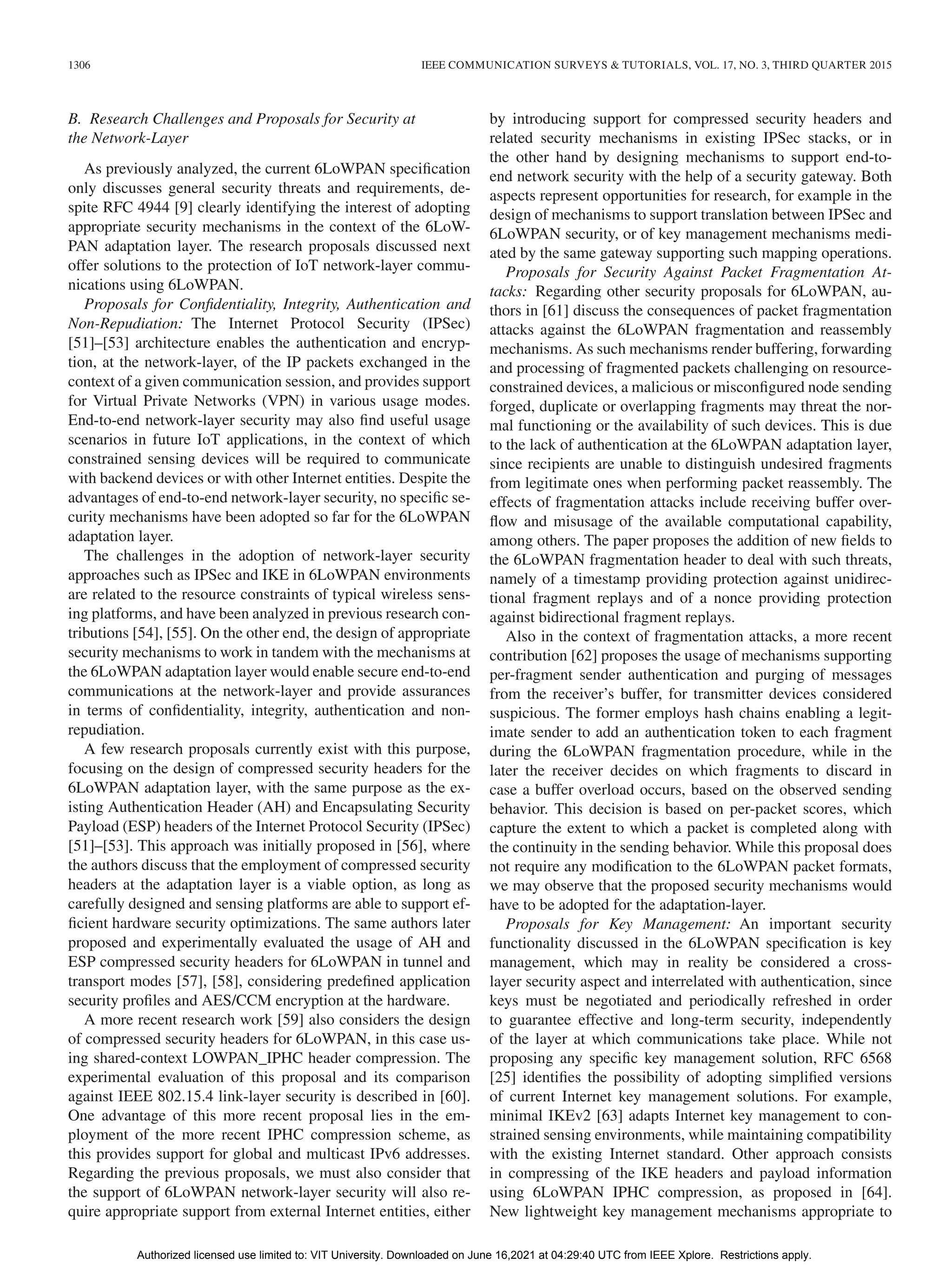 1306 IEEE COMMUNICATION SURVEYS & TUTORIALS, VOL. 17, NO. 3, THIRD QUARTER 2015
B. Research Challenges and Proposals for Security at
the Network-Layer
As previously analyzed, the current 6LoWPAN specification
only discusses general security threats and requirements, de-
spite RFC 4944 [9] clearly identifying the interest of adopting
appropriate security mechanisms in the context of the 6LoW-
PAN adaptation layer. The research proposals discussed next
offer solutions to the protection of IoT network-layer commu-
nications using 6LoWPAN.
Proposals for Confidentiality, Integrity, Authentication and
Non-Repudiation: The Internet Protocol Security (IPSec)
[51]–[53] architecture enables the authentication and encryp-
tion, at the network-layer, of the IP packets exchanged in the
context of a given communication session, and provides support
for Virtual Private Networks (VPN) in various usage modes.
End-to-end network-layer security may also find useful usage
scenarios in future IoT applications, in the context of which
constrained sensing devices will be required to communicate
with backend devices or with other Internet entities. Despite the
advantages of end-to-end network-layer security, no specific se-
curity mechanisms have been adopted so far for the 6LoWPAN
adaptation layer.
The challenges in the adoption of network-layer security
approaches such as IPSec and IKE in 6LoWPAN environments
are related to the resource constraints of typical wireless sens-
ing platforms, and have been analyzed in previous research con-
tributions [54], [55]. On the other end, the design of appropriate
security mechanisms to work in tandem with the mechanisms at
the 6LoWPAN adaptation layer would enable secure end-to-end
communications at the network-layer and provide assurances
in terms of confidentiality, integrity, authentication and non-
repudiation.
A few research proposals currently exist with this purpose,
focusing on the design of compressed security headers for the
6LoWPAN adaptation layer, with the same purpose as the ex-
isting Authentication Header (AH) and Encapsulating Security
Payload (ESP) headers of the Internet Protocol Security (IPSec)
[51]–[53]. This approach was initially proposed in [56], where
the authors discuss that the employment of compressed security
headers at the adaptation layer is a viable option, as long as
carefully designed and sensing platforms are able to support ef-
ficient hardware security optimizations. The same authors later
proposed and experimentally evaluated the usage of AH and
ESP compressed security headers for 6LoWPAN in tunnel and
transport modes [57], [58], considering predefined application
security profiles and AES/CCM encryption at the hardware.
A more recent research work [59] also considers the design
of compressed security headers for 6LoWPAN, in this case us-
ing shared-context LOWPAN_IPHC header compression. The
experimental evaluation of this proposal and its comparison
against IEEE 802.15.4 link-layer security is described in [60].
One advantage of this more recent proposal lies in the em-
ployment of the more recent IPHC compression scheme, as
this provides support for global and multicast IPv6 addresses.
Regarding the previous proposals, we must also consider that
the support of 6LoWPAN network-layer security will also re-
quire appropriate support from external Internet entities, either
by introducing support for compressed security headers and
related security mechanisms in existing IPSec stacks, or in
the other hand by designing mechanisms to support end-to-
end network security with the help of a security gateway. Both
aspects represent opportunities for research, for example in the
design of mechanisms to support translation between IPSec and
6LoWPAN security, or of key management mechanisms medi-
ated by the same gateway supporting such mapping operations.
Proposals for Security Against Packet Fragmentation At-
tacks: Regarding other security proposals for 6LoWPAN, au-
thors in [61] discuss the consequences of packet fragmentation
attacks against the 6LoWPAN fragmentation and reassembly
mechanisms. As such mechanisms render buffering, forwarding
and processing of fragmented packets challenging on resource-
constrained devices, a malicious or misconfigured node sending
forged, duplicate or overlapping fragments may threat the nor-
mal functioning or the availability of such devices. This is due
to the lack of authentication at the 6LoWPAN adaptation layer,
since recipients are unable to distinguish undesired fragments
from legitimate ones when performing packet reassembly. The
effects of fragmentation attacks include receiving buffer over-
flow and misusage of the available computational capability,
among others. The paper proposes the addition of new fields to
the 6LoWPAN fragmentation header to deal with such threats,
namely of a timestamp providing protection against unidirec-
tional fragment replays and of a nonce providing protection
against bidirectional fragment replays.
Also in the context of fragmentation attacks, a more recent
contribution [62] proposes the usage of mechanisms supporting
per-fragment sender authentication and purging of messages
from the receiver’s buffer, for transmitter devices considered
suspicious. The former employs hash chains enabling a legit-
imate sender to add an authentication token to each fragment
during the 6LoWPAN fragmentation procedure, while in the
later the receiver decides on which fragments to discard in
case a buffer overload occurs, based on the observed sending
behavior. This decision is based on per-packet scores, which
capture the extent to which a packet is completed along with
the continuity in the sending behavior. While this proposal does
not require any modification to the 6LoWPAN packet formats,
we may observe that the proposed security mechanisms would
have to be adopted for the adaptation-layer.
Proposals for Key Management: An important security
functionality discussed in the 6LoWPAN specification is key
management, which may in reality be considered a cross-
layer security aspect and interrelated with authentication, since
keys must be negotiated and periodically refreshed in order
to guarantee effective and long-term security, independently
of the layer at which communications take place. While not
proposing any specific key management solution, RFC 6568
[25] identifies the possibility of adopting simplified versions
of current Internet key management solutions. For example,
minimal IKEv2 [63] adapts Internet key management to con-
strained sensing environments, while maintaining compatibility
with the existing Internet standard. Other approach consists
in compressing of the IKE headers and payload information
using 6LoWPAN IPHC compression, as proposed in [64].
New lightweight key management mechanisms appropriate to
Authorized licensed use limited to: VIT University. Downloaded on June 16,2021 at 04:29:40 UTC from IEEE Xplore. Restrictions apply.
 